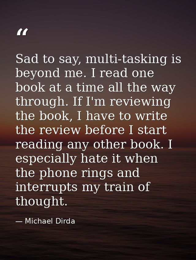 Sad to say, multi-tasking is beyond me. I read one book at a time all the way through. If I'm reviewing the book, I have — Michael Dirda