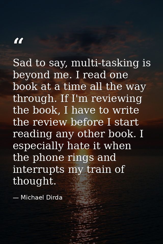 Sad to say, multi-tasking is beyond me. I read one book at a time all the way through. If I'm reviewing the book, I have — Michael Dirda