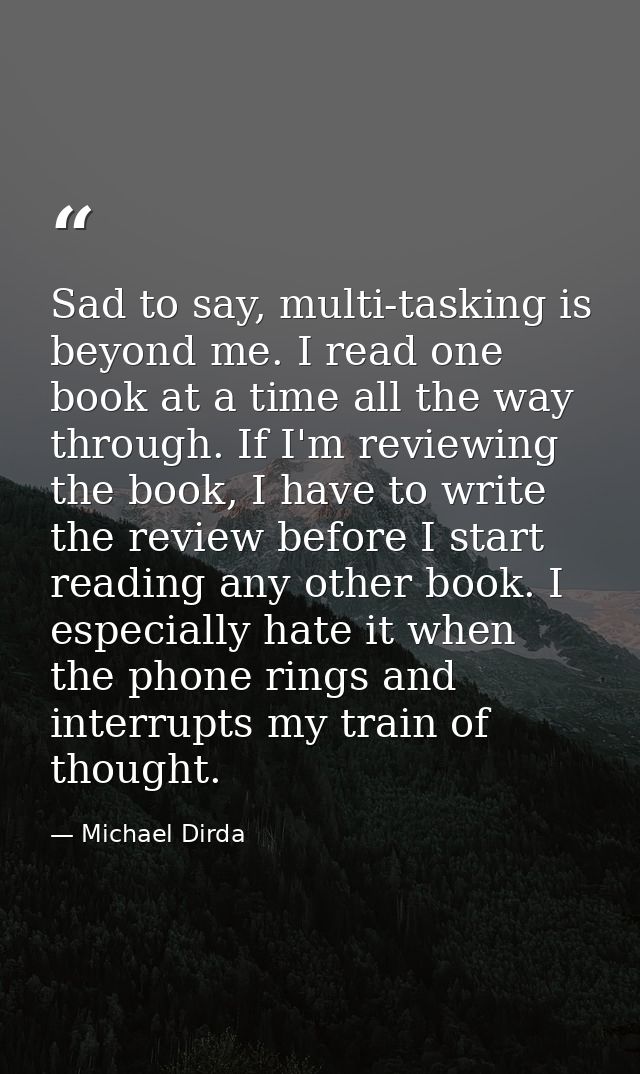 Sad to say, multi-tasking is beyond me. I read one book at a time all the way through. If I'm reviewing the book, I have — Michael Dirda