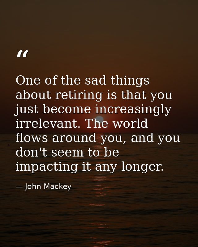 One of the sad things about retiring is that you just become increasingly irrelevant. The world flows around you, and yo — John Mackey