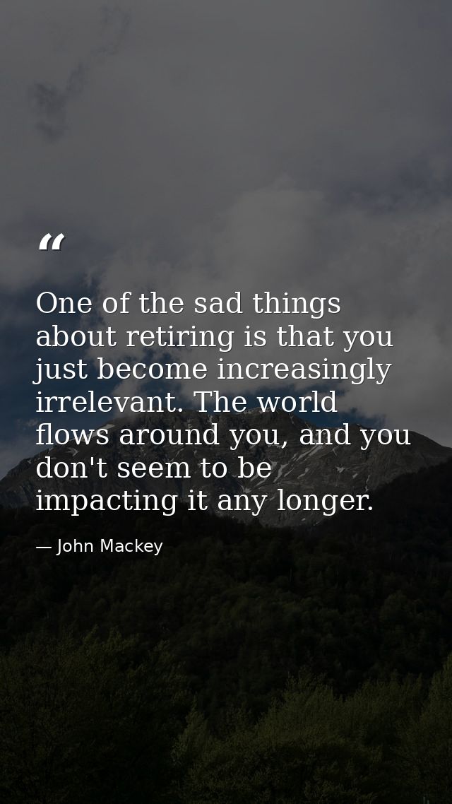 One of the sad things about retiring is that you just become increasingly irrelevant. The world flows around you, and yo — John Mackey