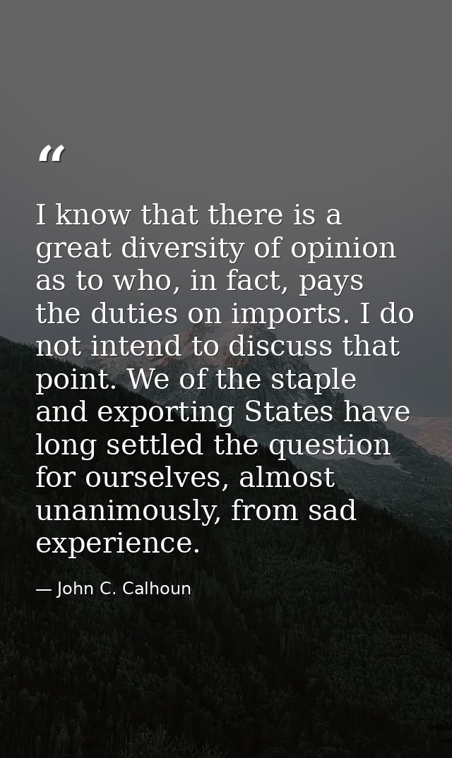 I know that there is a great diversity of opinion as to who, in fact, pays the duties on imports. I do not intend to dis — John C. Calhoun