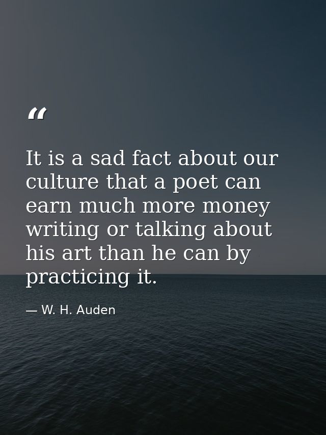 It is a sad fact about our culture that a poet can earn much more money writing or talking about his art than he can by  — W. H. Auden
