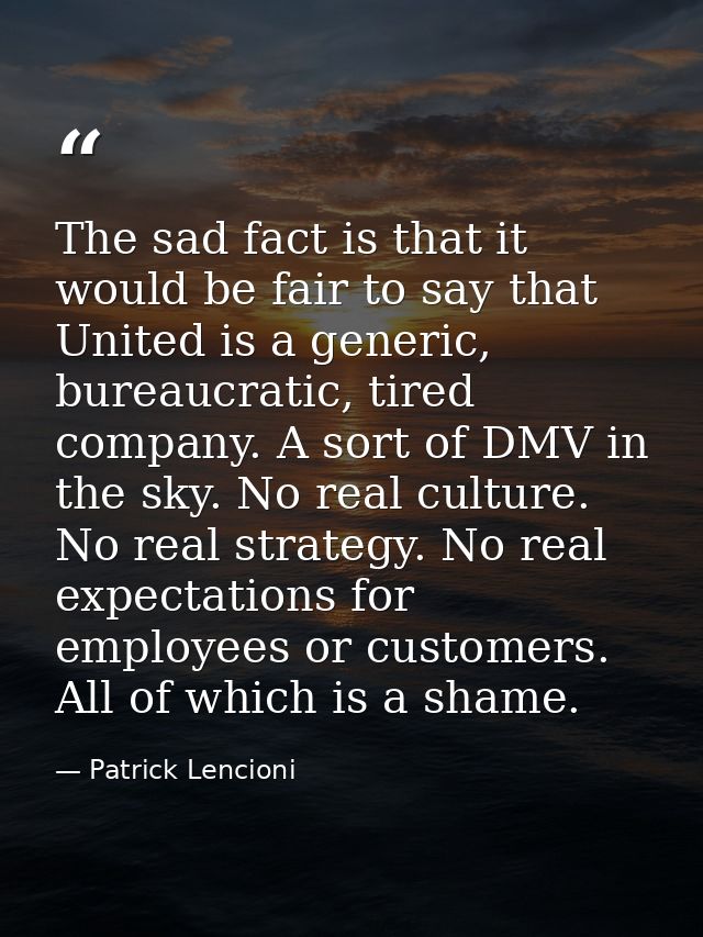 The sad fact is that it would be fair to say that United is a generic, bureaucratic, tired company. A sort of DMV in the — Patrick Lencioni