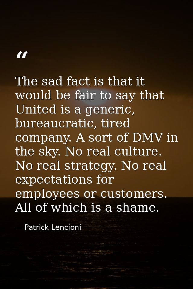 The sad fact is that it would be fair to say that United is a generic, bureaucratic, tired company. A sort of DMV in the — Patrick Lencioni