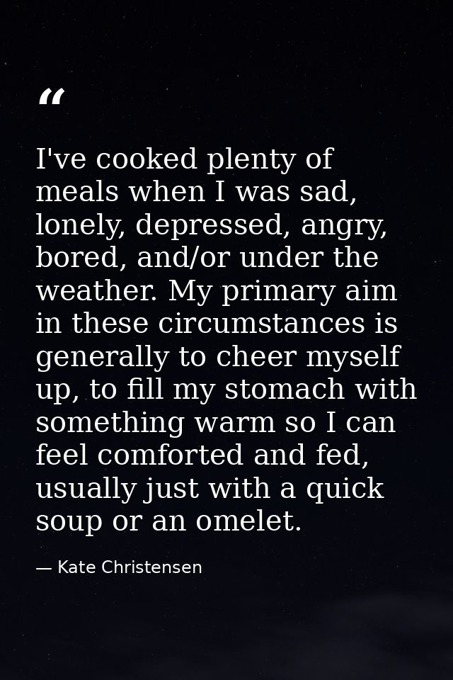 I've cooked plenty of meals when I was sad, lonely, depressed, angry, bored, and/or under the weather. My primary aim in — Kate Christensen