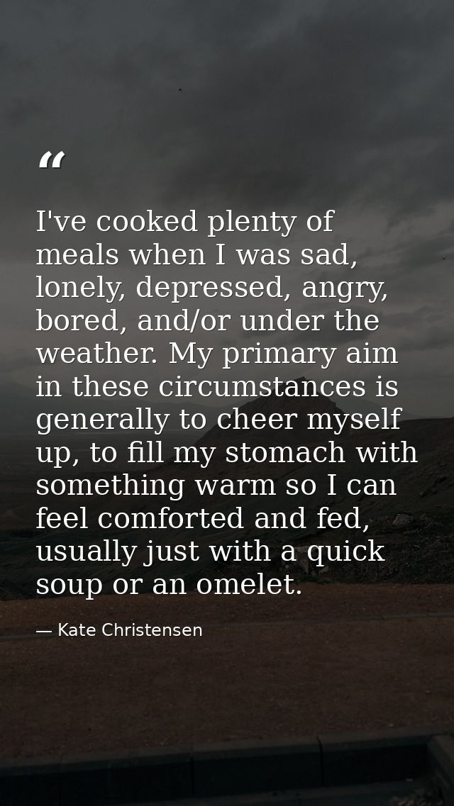 I've cooked plenty of meals when I was sad, lonely, depressed, angry, bored, and/or under the weather. My primary aim in — Kate Christensen