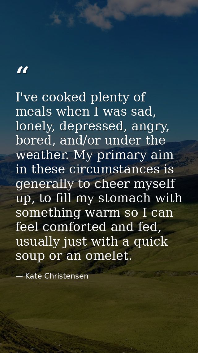 I've cooked plenty of meals when I was sad, lonely, depressed, angry, bored, and/or under the weather. My primary aim in — Kate Christensen