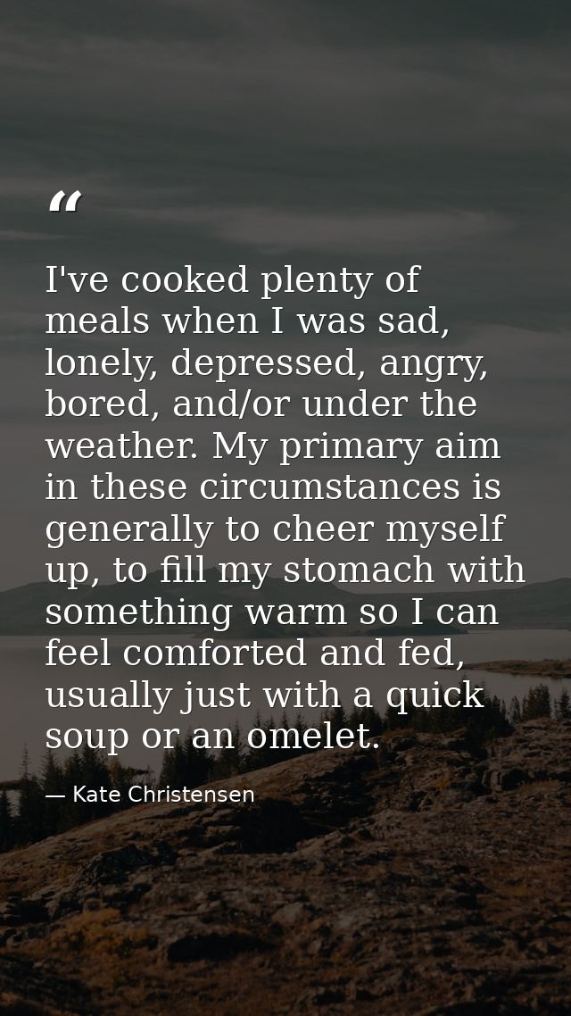 I've cooked plenty of meals when I was sad, lonely, depressed, angry, bored, and/or under the weather. My primary aim in — Kate Christensen