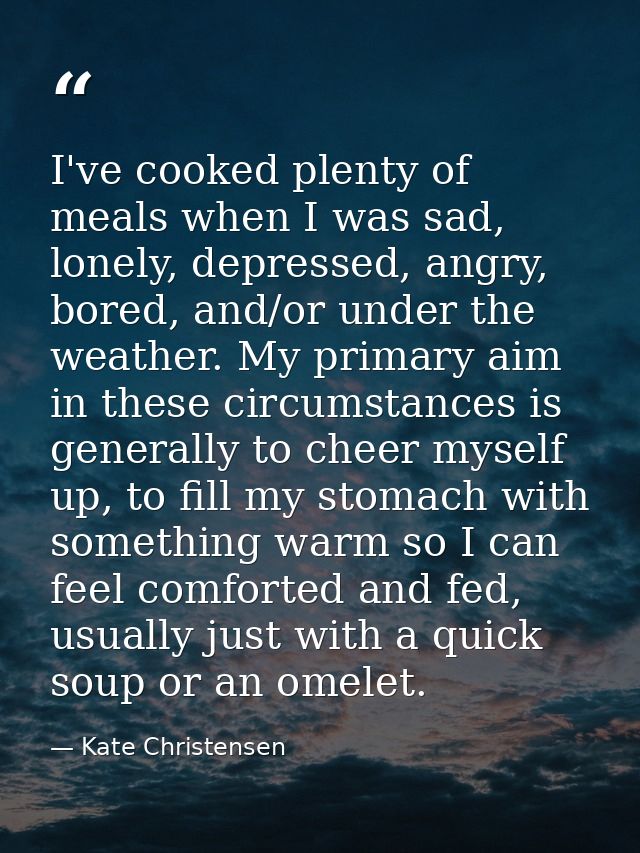 I've cooked plenty of meals when I was sad, lonely, depressed, angry, bored, and/or under the weather. My primary aim in — Kate Christensen