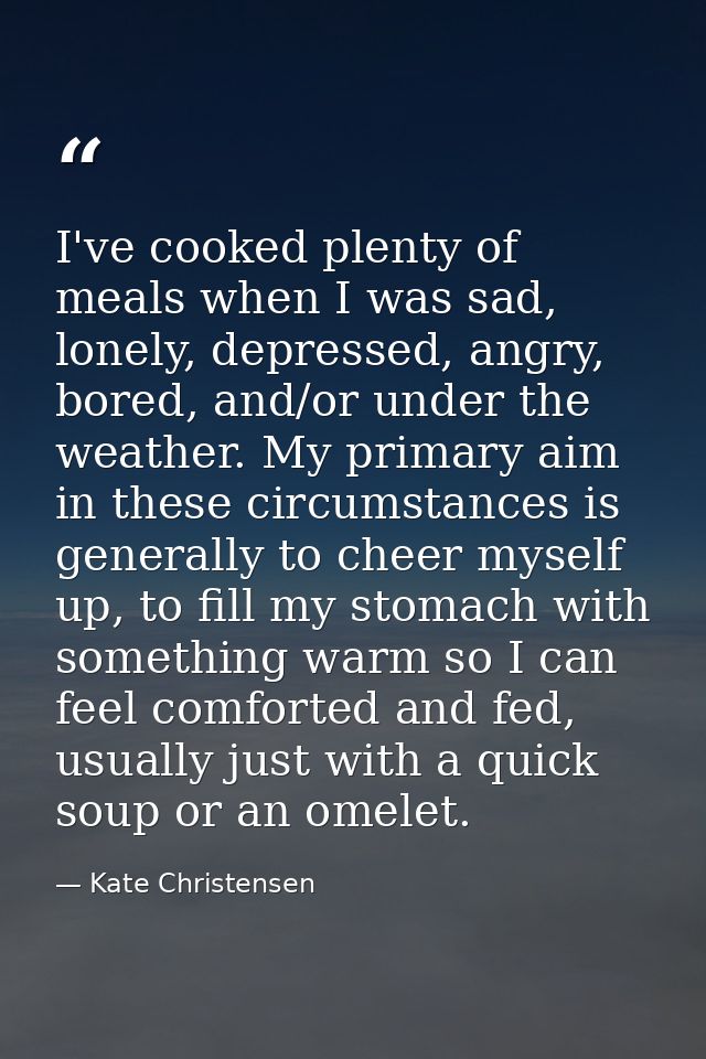 I've cooked plenty of meals when I was sad, lonely, depressed, angry, bored, and/or under the weather. My primary aim in — Kate Christensen