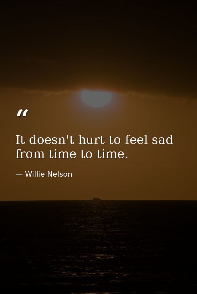 It doesn't hurt to feel sad from time to time. — Willie Nelson