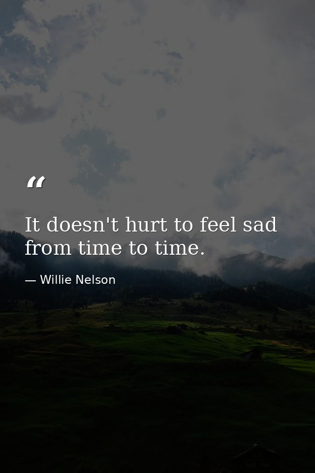 It doesn't hurt to feel sad from time to time. — Willie Nelson