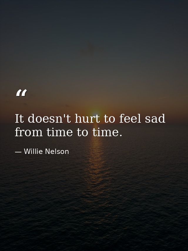 It doesn't hurt to feel sad from time to time. — Willie Nelson