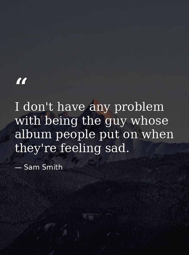 I don't have any problem with being the guy whose album people put on when they're feeling sad. — Sam Smith