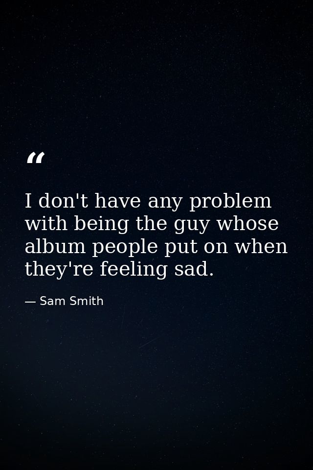 I don't have any problem with being the guy whose album people put on when they're feeling sad. — Sam Smith