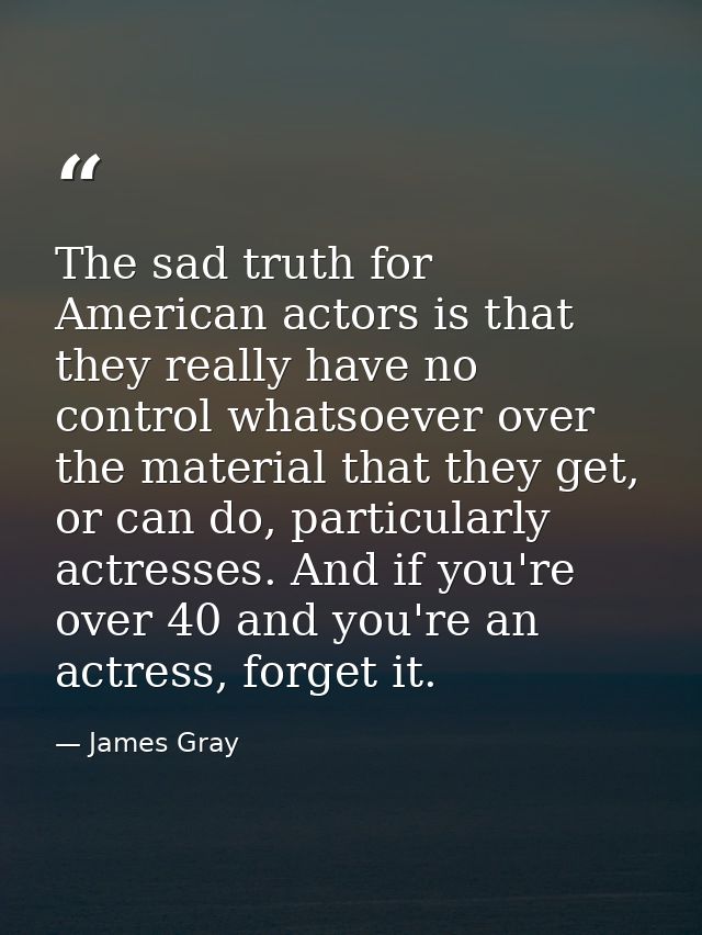 The sad truth for American actors is that they really have no control whatsoever over the material that they get, or can — James Gray