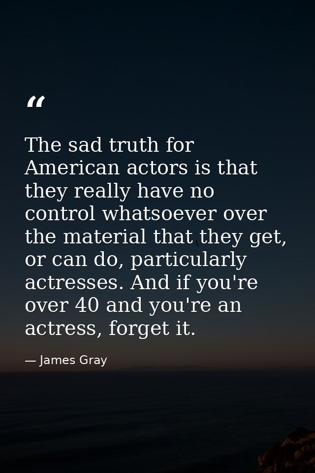 The sad truth for American actors is that they really have no control whatsoever over the material that they get, or can — James Gray
