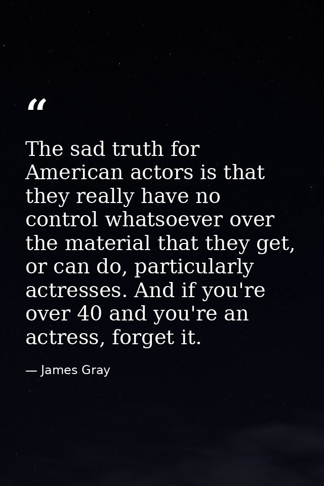 The sad truth for American actors is that they really have no control whatsoever over the material that they get, or can — James Gray