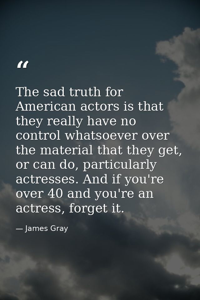 The sad truth for American actors is that they really have no control whatsoever over the material that they get, or can — James Gray