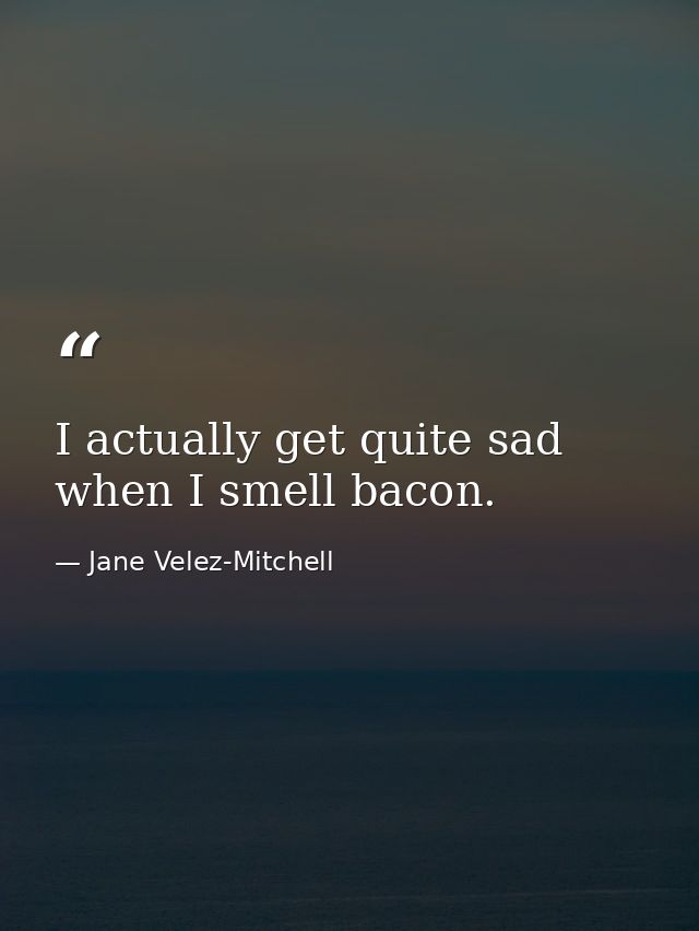 I actually get quite sad when I smell bacon. — Jane Velez-Mitchell