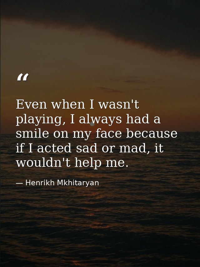 Even when I wasn't playing, I always had a smile on my face because if I acted sad or mad, it wouldn't help me. — Henrikh Mkhitaryan