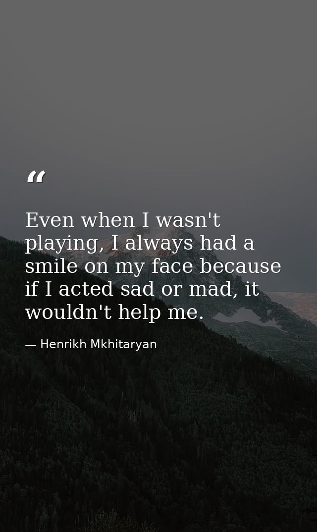 Even when I wasn't playing, I always had a smile on my face because if I acted sad or mad, it wouldn't help me. — Henrikh Mkhitaryan