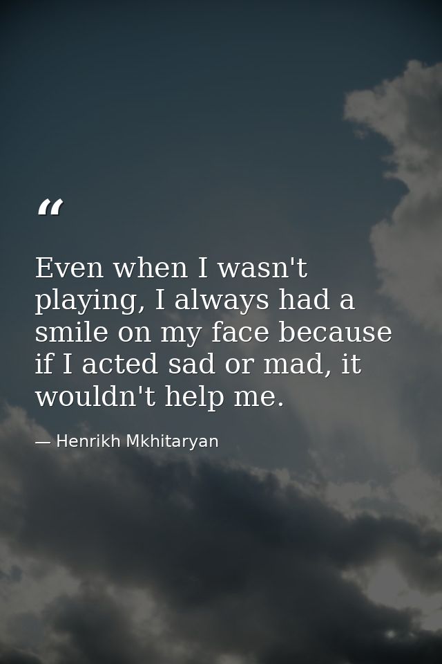 Even when I wasn't playing, I always had a smile on my face because if I acted sad or mad, it wouldn't help me. — Henrikh Mkhitaryan