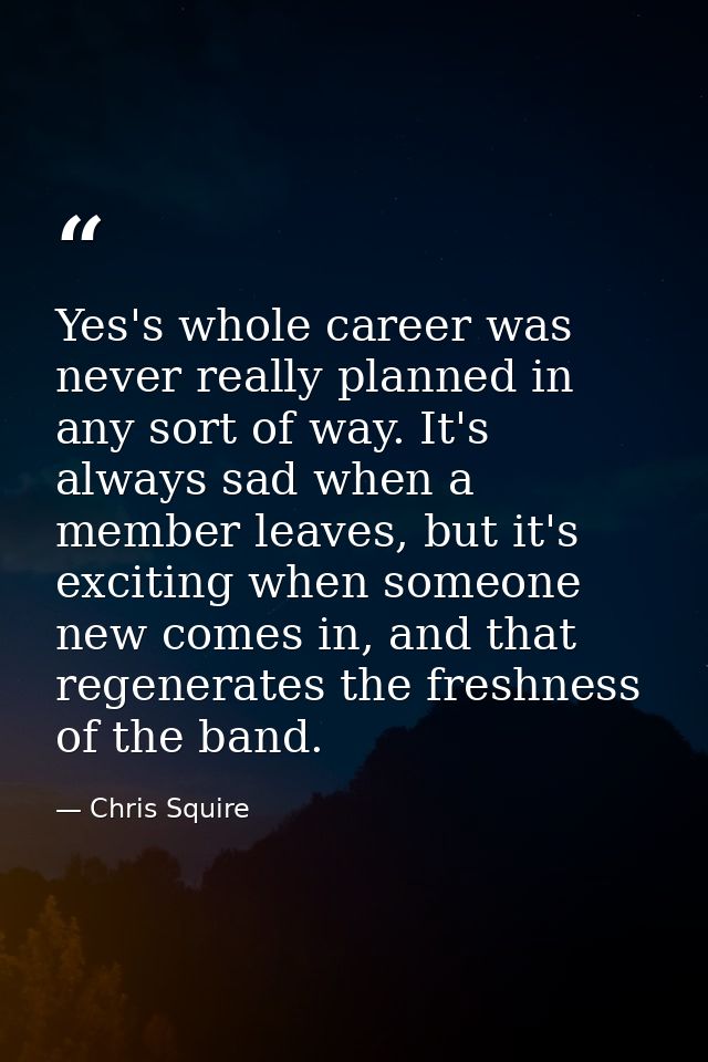 Yes's whole career was never really planned in any sort of way. It's always sad when a member leaves, but it's exciting  — Chris Squire