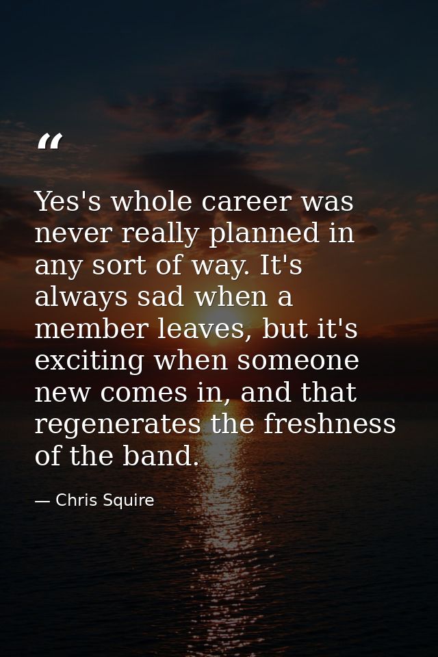 Yes's whole career was never really planned in any sort of way. It's always sad when a member leaves, but it's exciting  — Chris Squire