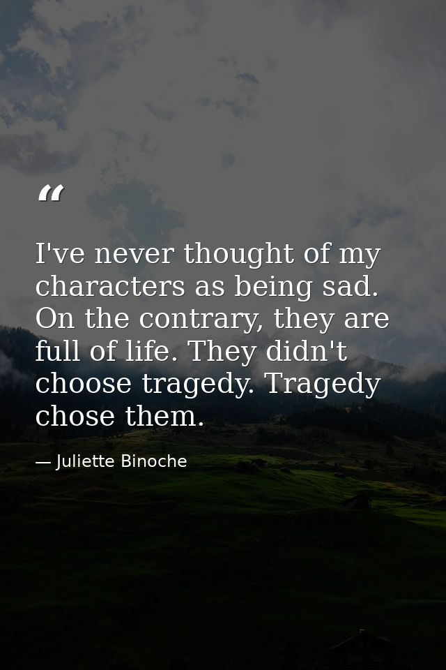 I've never thought of my characters as being sad. On the contrary, they are full of life. They didn't choose tragedy. Tr — Juliette Binoche