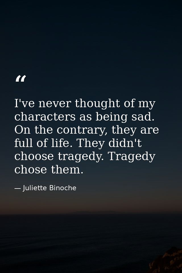 I've never thought of my characters as being sad. On the contrary, they are full of life. They didn't choose tragedy. Tr — Juliette Binoche