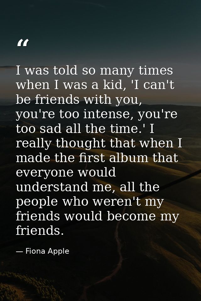I was told so many times when I was a kid, 'I can't be friends with you, you're too intense, you're too sad all the time — Fiona Apple