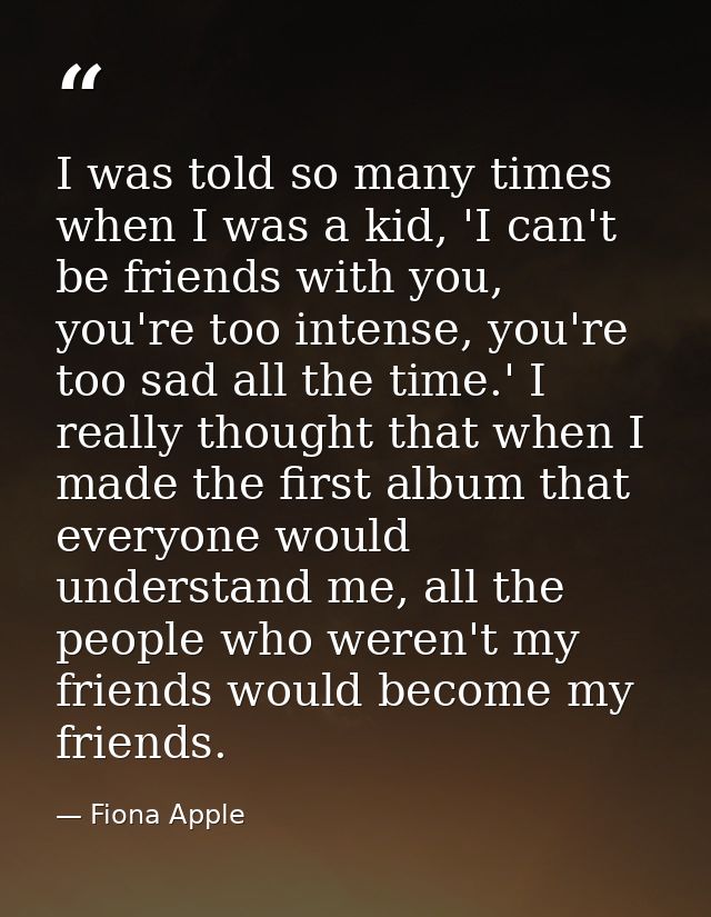 I was told so many times when I was a kid, 'I can't be friends with you, you're too intense, you're too sad all the time — Fiona Apple