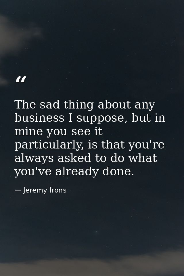 The sad thing about any business I suppose, but in mine you see it particularly, is that you're always asked to do what  — Jeremy Irons