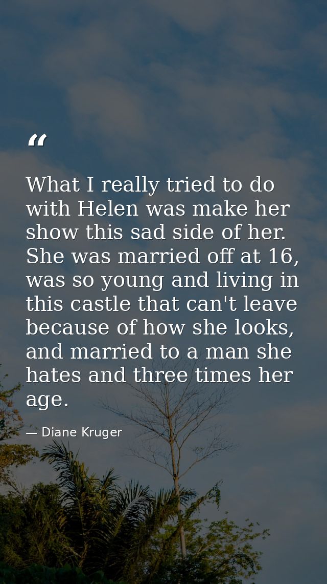 What I really tried to do with Helen was make her show this sad side of her. She was married off at 16, was so young and — Diane Kruger