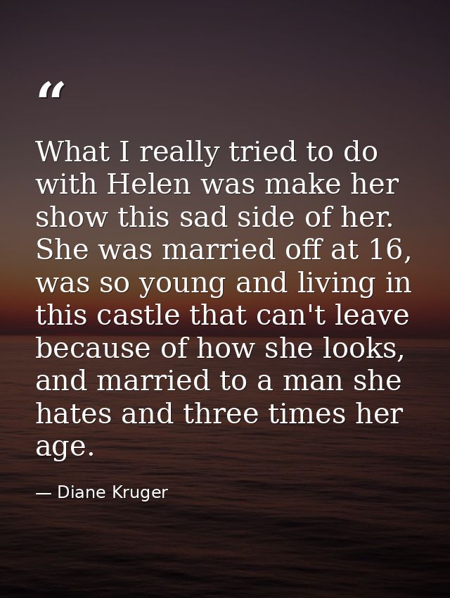 What I really tried to do with Helen was make her show this sad side of her. She was married off at 16, was so young and — Diane Kruger