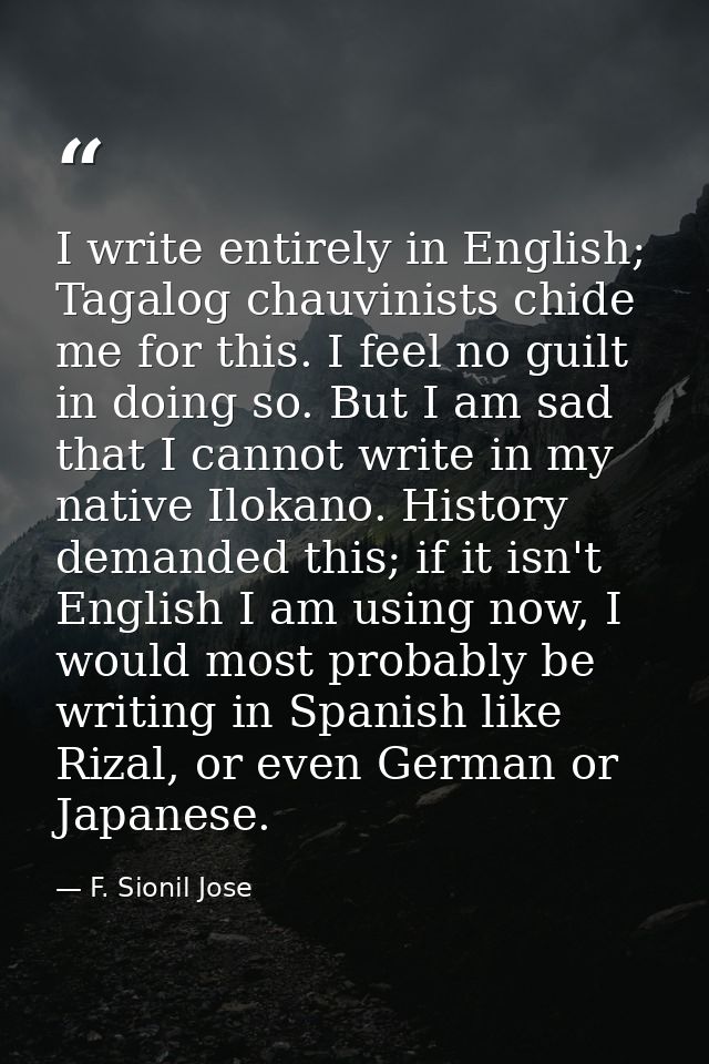 I write entirely in English; Tagalog chauvinists chide me for this. I feel no guilt in doing so. But I am sad that I can — F. Sionil Jose
