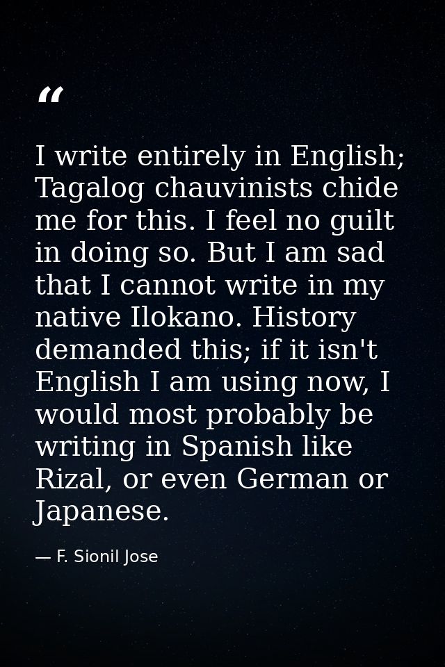 I write entirely in English; Tagalog chauvinists chide me for this. I feel no guilt in doing so. But I am sad that I can — F. Sionil Jose