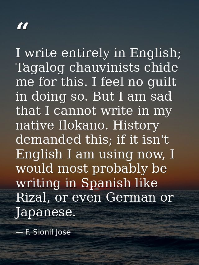 I write entirely in English; Tagalog chauvinists chide me for this. I feel no guilt in doing so. But I am sad that I can — F. Sionil Jose