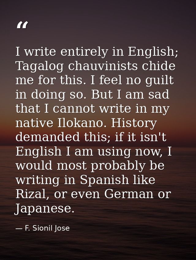I write entirely in English; Tagalog chauvinists chide me for this. I feel no guilt in doing so. But I am sad that I can — F. Sionil Jose