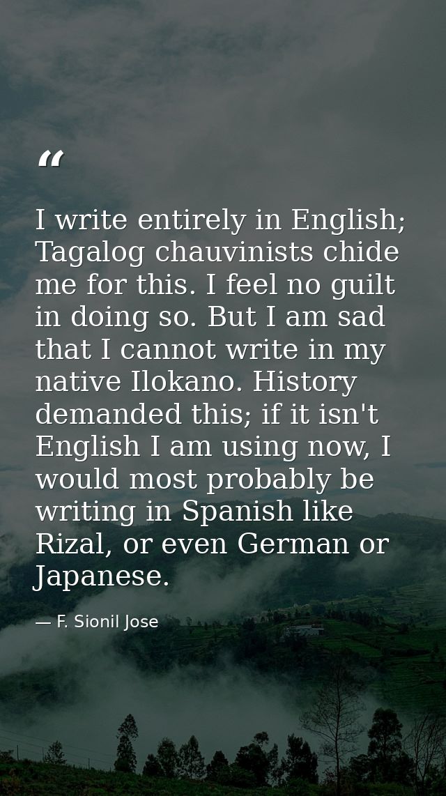I write entirely in English; Tagalog chauvinists chide me for this. I feel no guilt in doing so. But I am sad that I can — F. Sionil Jose