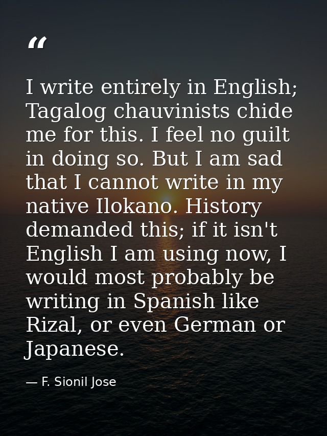 I write entirely in English; Tagalog chauvinists chide me for this. I feel no guilt in doing so. But I am sad that I can — F. Sionil Jose