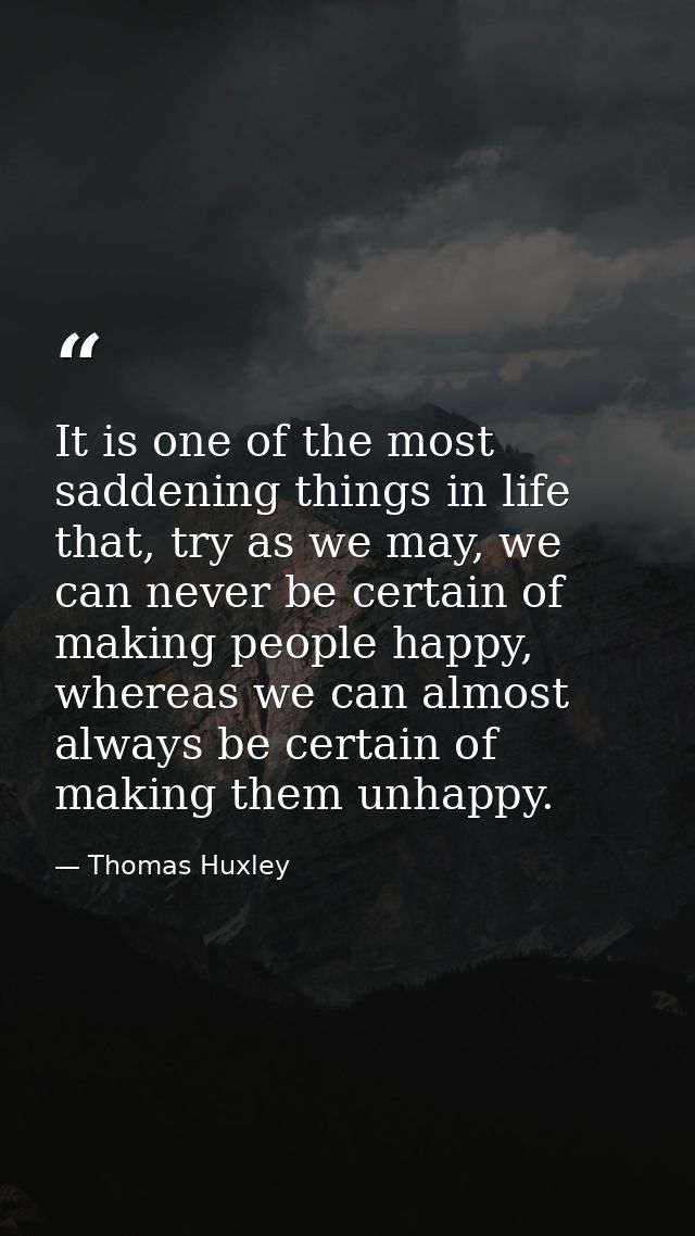 It is one of the most saddening things in life that, try as we may, we can never be certain of making people happy, wher — Thomas Huxley