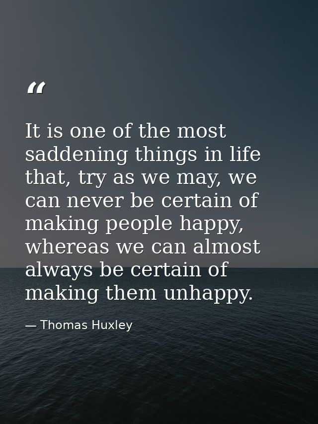 It is one of the most saddening things in life that, try as we may, we can never be certain of making people happy, wher — Thomas Huxley