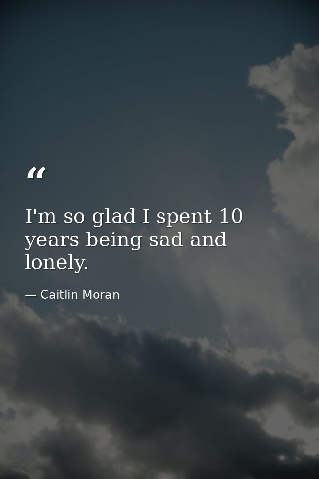 I'm so glad I spent 10 years being sad and lonely. — Caitlin Moran