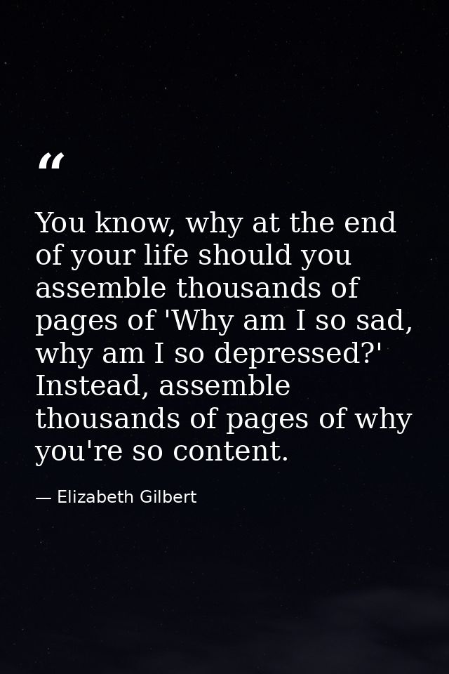 You know, why at the end of your life should you assemble thousands of pages of 'Why am I so sad, why am I so depressed? — Elizabeth Gilbert