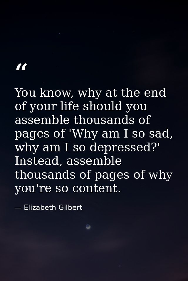 You know, why at the end of your life should you assemble thousands of pages of 'Why am I so sad, why am I so depressed? — Elizabeth Gilbert