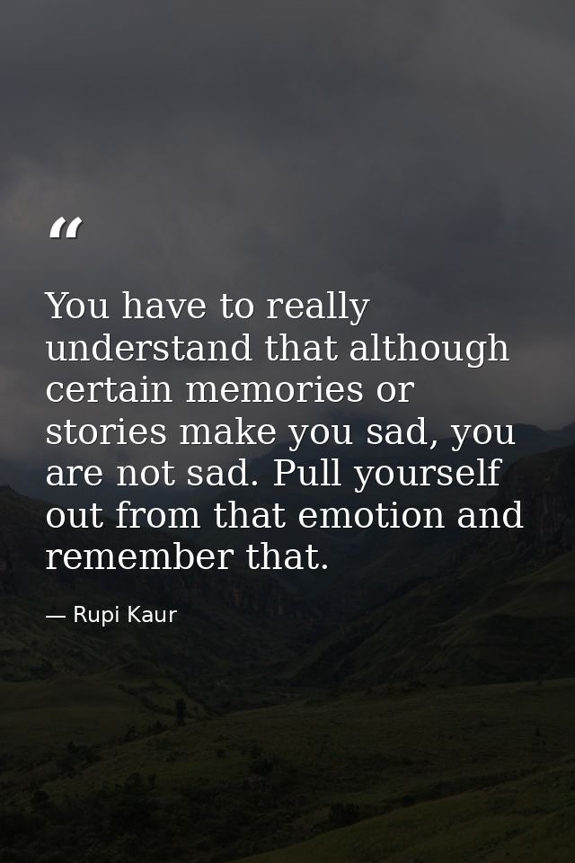 You have to really understand that although certain memories or stories make you sad, you are not sad. Pull yourself out — Rupi Kaur