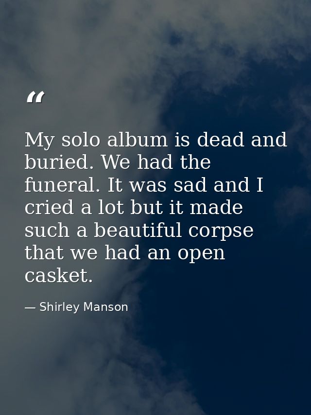My solo album is dead and buried. We had the funeral. It was sad and I cried a lot but it made such a beautiful corpse t — Shirley Manson